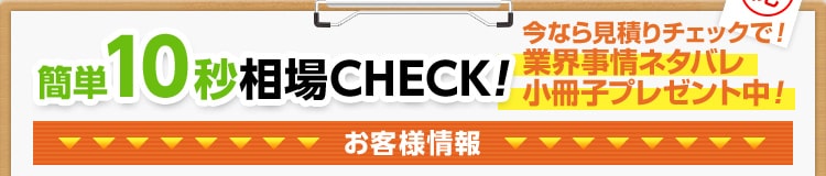 簡単10秒相場CHECK!今なら見積りチェックで業界事情ネタバレ小冊子プレゼント中！